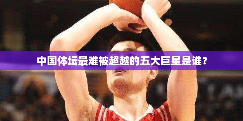 中国体坛最难被超越的五大巨星是谁？