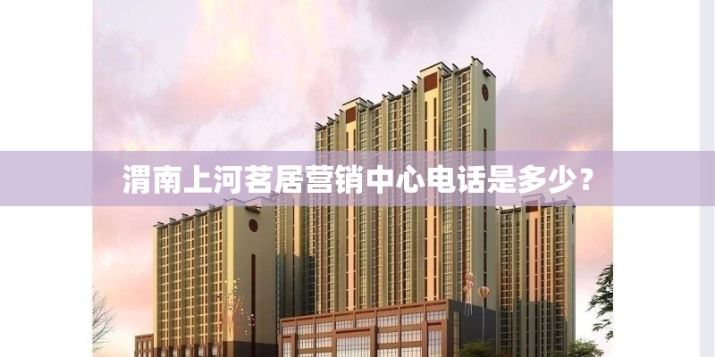渭南上河茗居营销中心电话是多少？