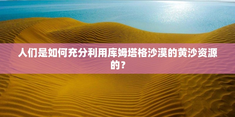 人们是如何充分利用库姆塔格沙漠的黄沙资源的？