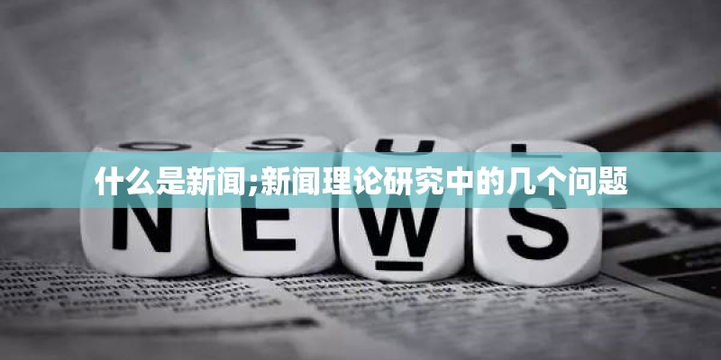 什么是新闻;新闻理论研究中的几个问题 什么是新闻;新闻理论研究中的几个问题