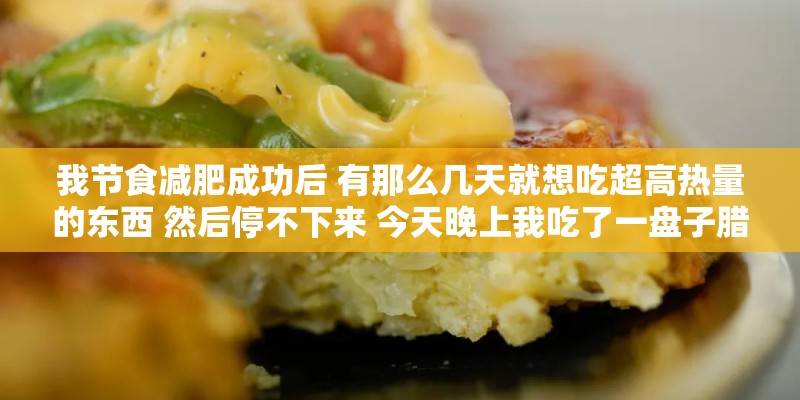 我节食减肥成功后 有那么几天就想吃超高热量的东西 然后停不下来 今天晚上我吃了一盘子腊肠1200卡 我节食减肥成功后 有那么几天就想吃超高热量的东西 然后停不下来 今天晚上我吃了一盘子腊肠1200卡