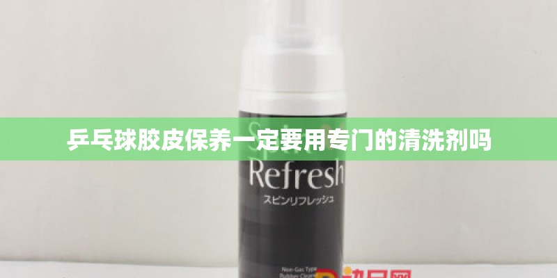 乒乓球胶皮保养一定要用专门的清洗剂吗 乒乓球胶皮保养一定要用专门的清洗剂吗