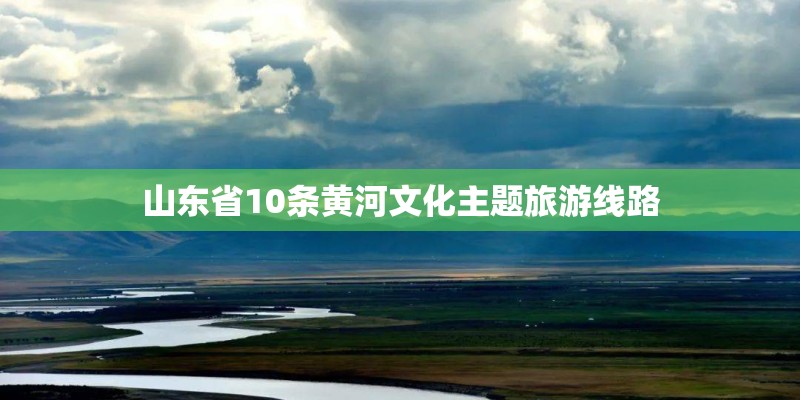 山东省10条黄河文化主题旅游线路 山东省10条黄河文化主题旅游线路